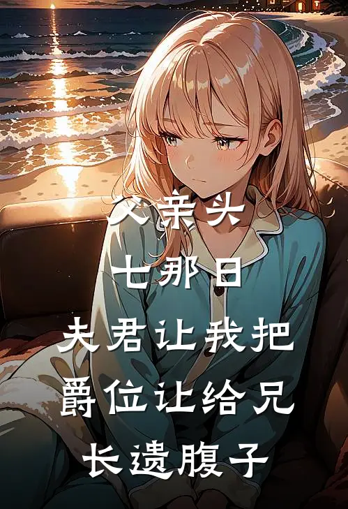 父亲头七那日，夫君让我把爵位让给兄长遗腹子