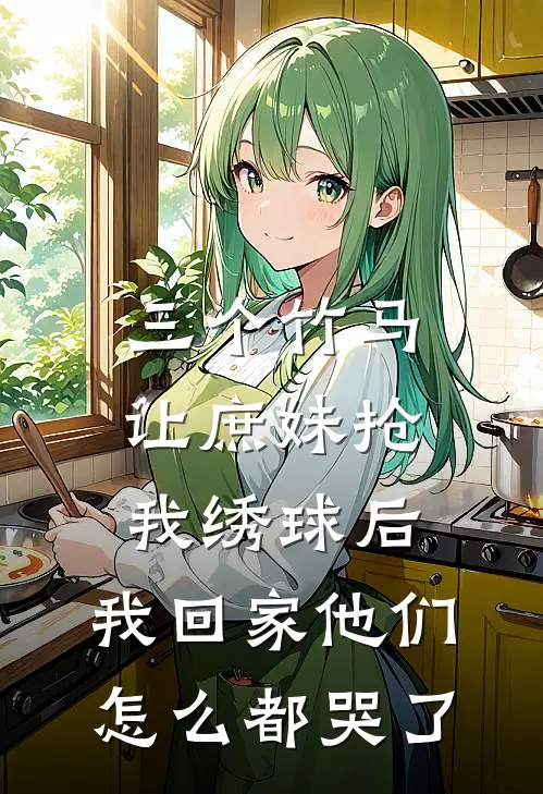 三个竹马让庶妹抢我绣球后，我回家他们怎么都哭了