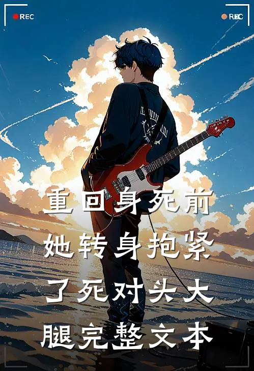 重回身死前,她转身抱紧了死对头大腿完整文本