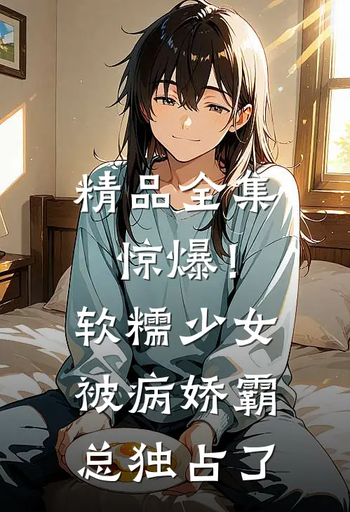 精品全集惊爆！软糯少女被病娇霸总独占了