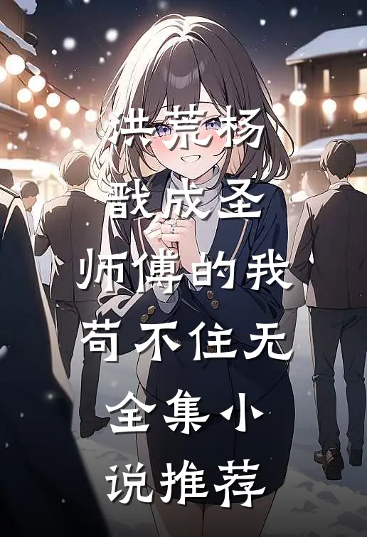 洪荒杨戬成圣,师傅的我苟不住无全集小说推荐