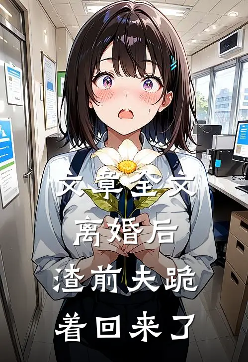 文章全文离婚后：渣前夫跪着回来了