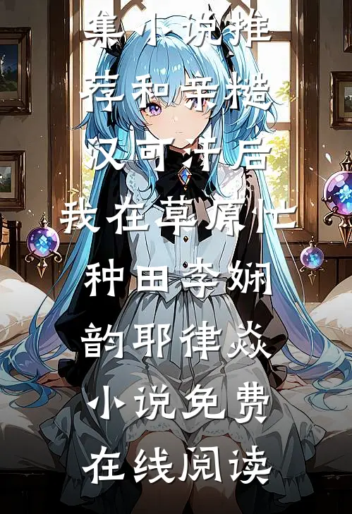 全集小说推荐和亲糙汉可汗后,我在草原忙种田