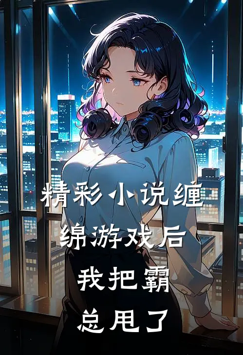 精彩小说缠绵游戏后，我把霸总甩了