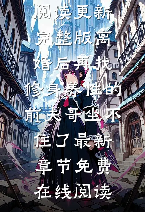 完整版离婚后再找,修身养性的前夫哥坐不住了