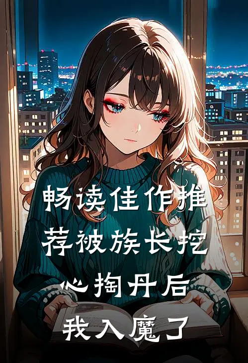 畅读佳作推荐被族长挖心掏丹后,我入魔了