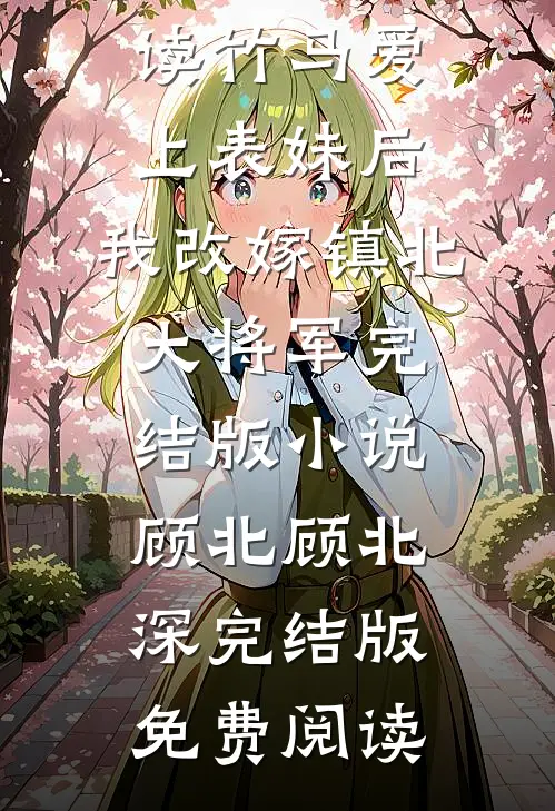 竹马爱上表妹后,我改嫁镇北大将军完结版小说顾北顾北深