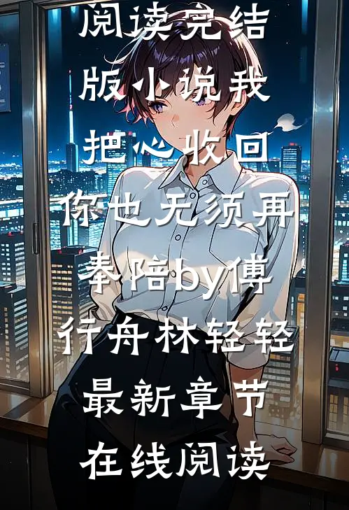 完结版小说我把心收回,你也无须再奉陪by傅行舟林轻轻