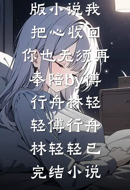 完结版小说我把心收回,你也无须再奉陪by傅行舟林轻轻
