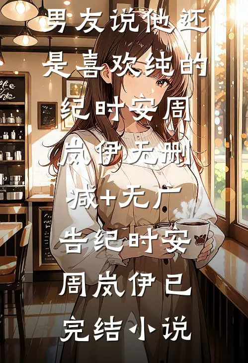 在一起两年后,男友说他还是喜欢纯的纪时安周岚伊无删减+无广告