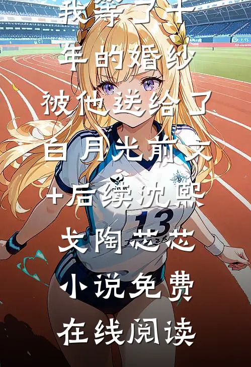 我等了十年的婚纱,被他送给了白月光前文+后续