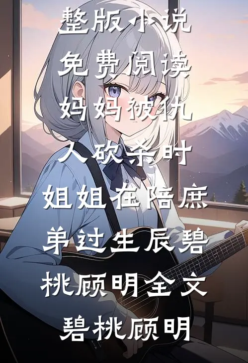 妈妈被仇人砍杀时,姐姐在陪庶弟过生辰碧桃顾明全文