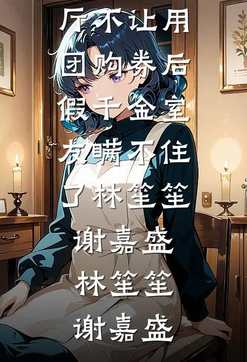 餐厅不让用团购券后,假千金室友瞒不住了林笙笙谢嘉盛