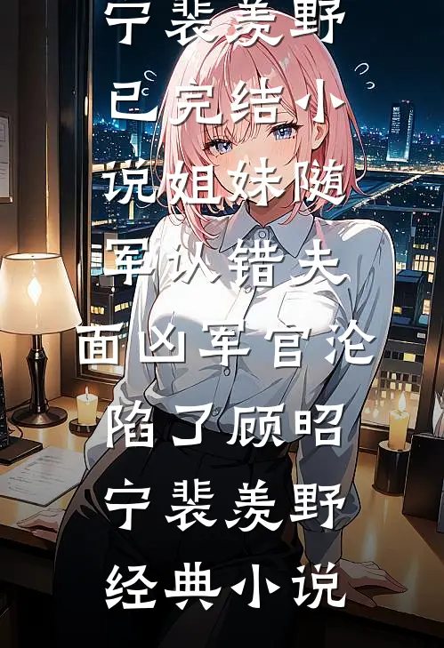 姐妹随军认错夫:面凶军官沦陷了